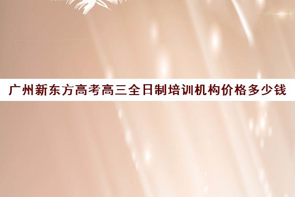 广州新东方高考高三全日制培训机构价格多少钱(艺考生全日制培训机构)