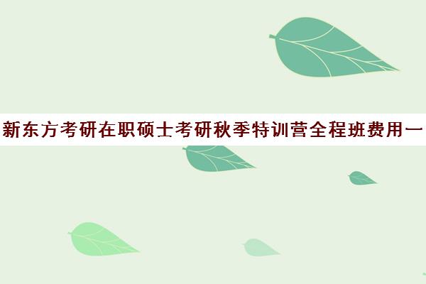 新东方考研在职硕士考研秋季特训营全程班费用一般多少钱（新东方考研全程班怎么样）