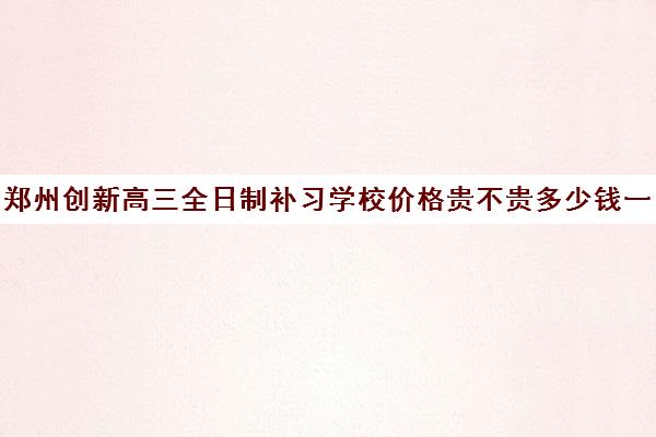 郑州创新高三全日制补习学校价格贵不贵多少钱一年