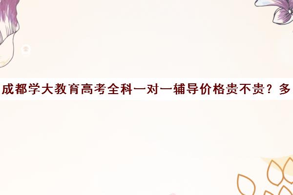 成都学大教育高考全科一对一辅导价格贵不贵？多少钱一年（成都大学补课机构有哪些）