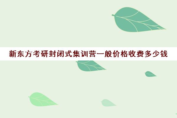 新东方考研封闭式集训营一般价格收费多少钱(26届参考)(新东方考研集训营有用吗)