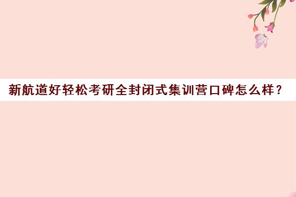 新航道好轻松考研全封闭式集训营口碑怎么样？（新东方封闭集训营）