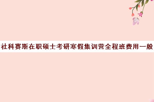 社科赛斯在职硕士考研寒假集训营全程班费用一般多少钱（社科赛斯暑期集训多少钱）