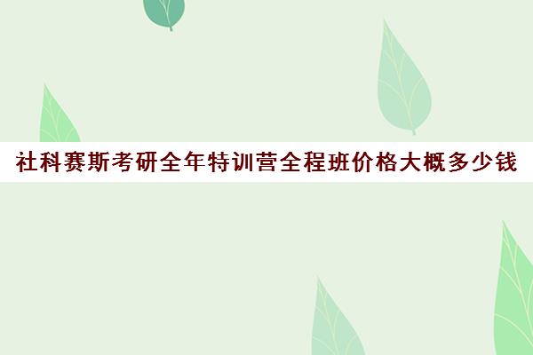 社科赛斯考研全年特训营全程班价格大概多少钱（社科赛斯暑期集训多少钱）