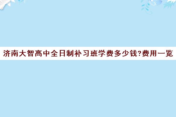 济南大智高中全日制补习班学费多少钱?费用一览表