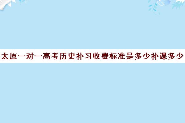 太原一对一高考历史补习收费标准是多少补课多少钱一小时