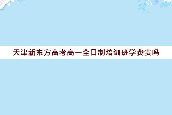 天津新东方高考高一全日制培训班学费贵吗(天津高中培训机构排名榜)