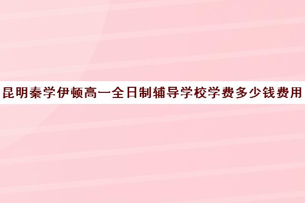 昆明秦学伊顿高一全日制辅导学校学费多少钱费用一览表(昆明补课哪个机构比较好)