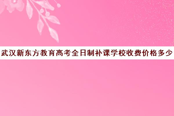 武汉新东方教育高考全日制补课学校收费价格多少钱（全日制补课班优缺点）