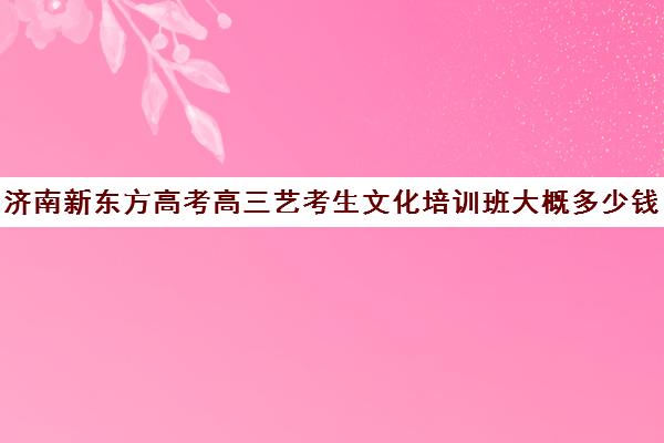 济南新东方高考高三艺考生文化培训班大概多少钱(济南艺考培训学校推荐)