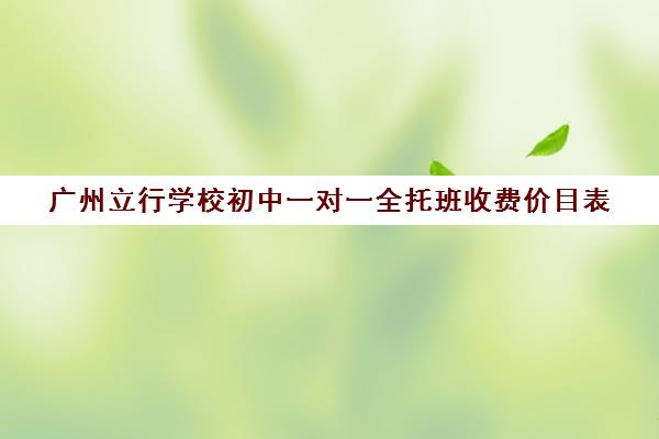 广州立行学校初中一对一全托班收费价目表(广州初中一对一的费用是多少)