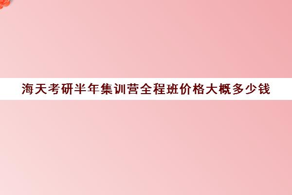 海天考研半年集训营全程班价格大概多少钱（海天考研全程班价格表）