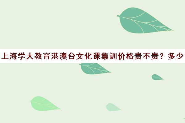 上海学大教育港澳台文化课集训价格贵不贵？多少钱一年（集训后文化课掉分厉害吗）