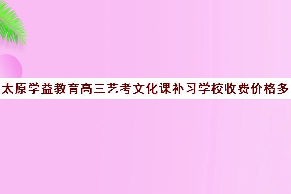 太原学益教育高三艺考文化课补习学校收费价格多少钱