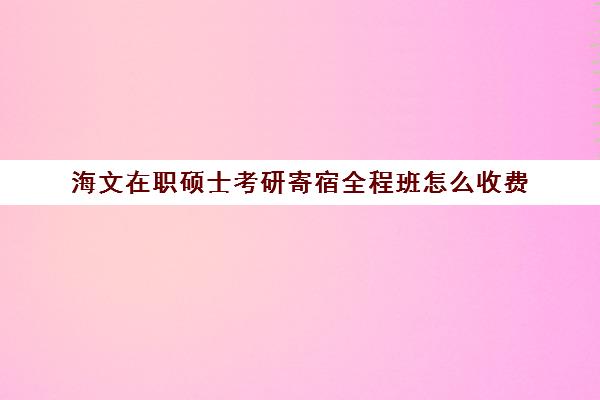 海文在职硕士考研寄宿全程班怎么收费（北京海文考研集训营怎么样）