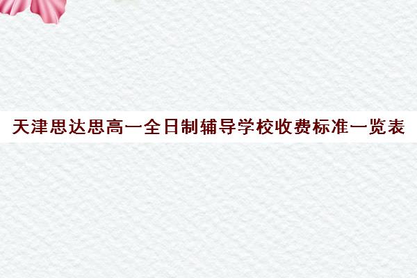 天津思达思高一全日制辅导学校收费标准一览表(天津高中补课哪家教育最好)