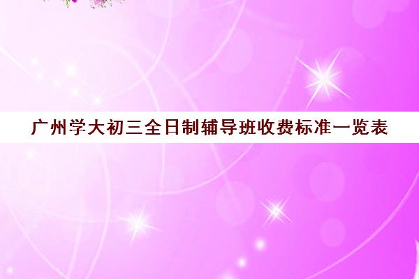 广州学大初三全日制辅导班收费标准一览表(10个人一班辅导班收费)