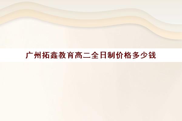 广州拓鑫教育高二全日制价格多少钱(广州艺尚教育怎么样)