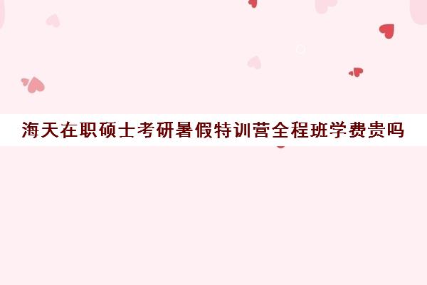 海天在职硕士考研暑假特训营全程班学费贵吗（寒暑假上课的在职研究生）