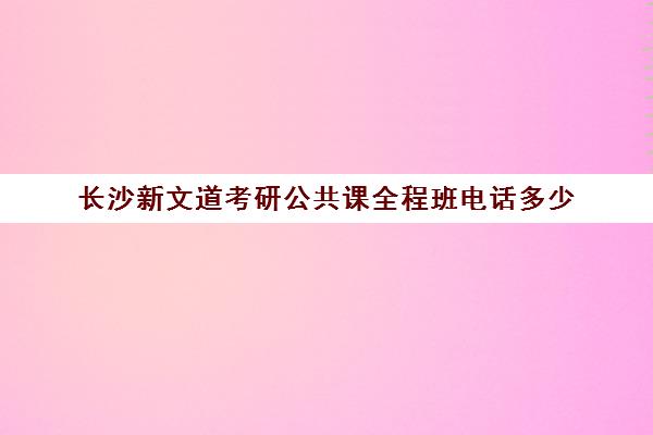 长沙新文道考研公共课全程班电话多少（新文道考研集训营）