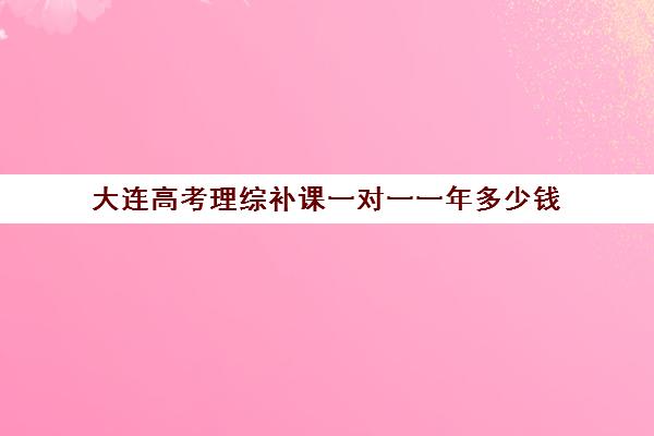 大连高考理综补课一对一一年多少钱(大连初中一对一辅导价格大概是多少)