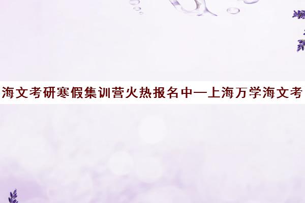 海文考研寒假集训营火热报名中—上海万学海文考研