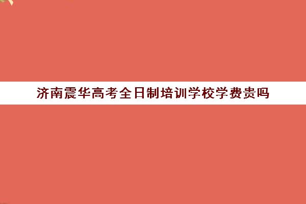 济南震华高考全日制培训学校学费贵吗(济南最好高考辅导班)