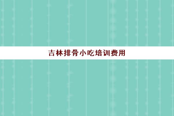 吉林排骨小吃培训费用(小吃培训哪个比较靠谱)