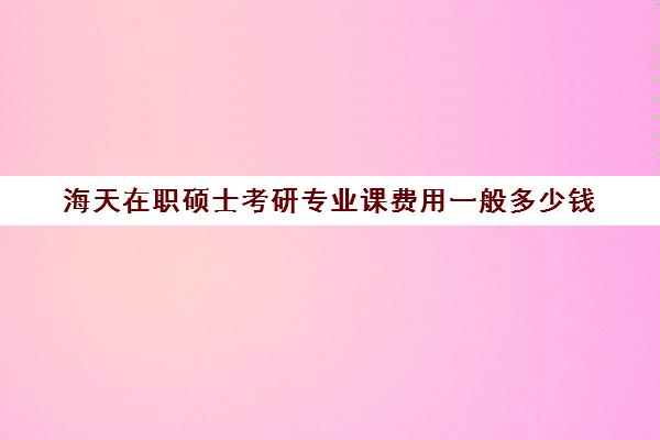 海天在职硕士考研专业课费用一般多少钱（在职研究生需要多少钱学费）