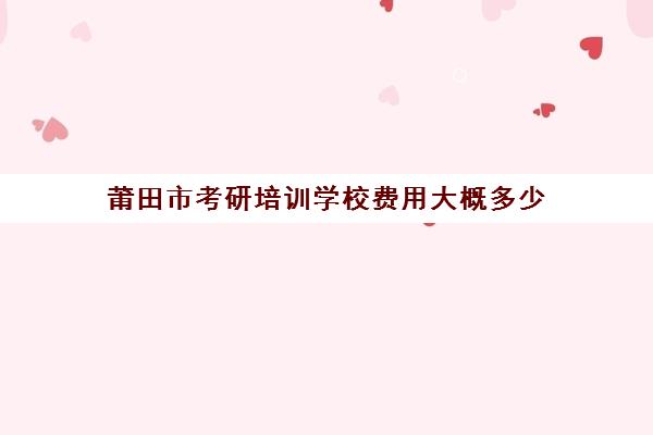 莆田市考研培训学校费用大概多少(考研培训班靠谱吗)