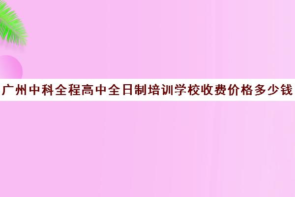 广州中科全程高中全日制培训学校收费价格多少钱(广州全日制中专学校有哪些)