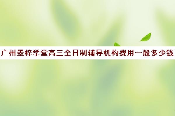 广州墨梓学堂高三全日制辅导机构费用一般多少钱(广州高中补课机构排名)