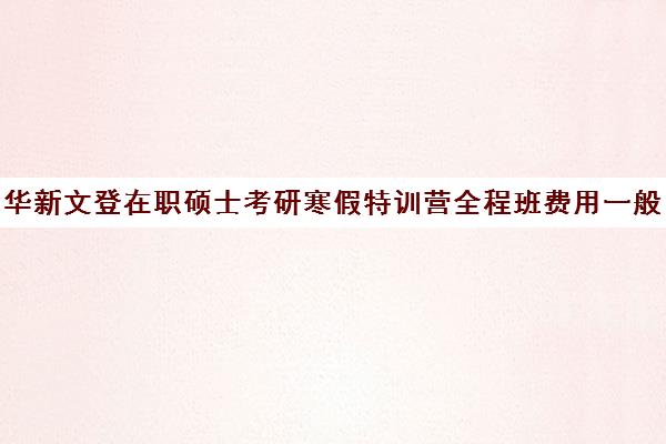 华新文登在职硕士考研寒假特训营全程班费用一般多少钱（全职考研好还是在职考研好）