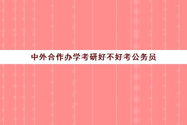 中外合作办学考研好不好考公务员(全日制才能考公务员吗)