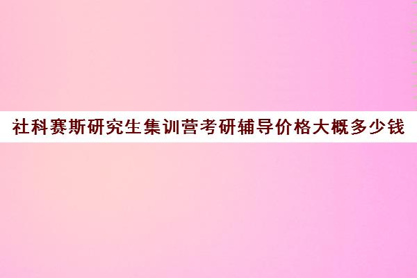 社科赛斯研究生集训营考研辅导价格大概多少钱（考研培训机构前十名）