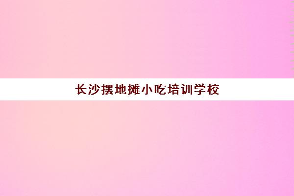 长沙摆地摊小吃培训学校(湖南卤菜培训学校哪里有)