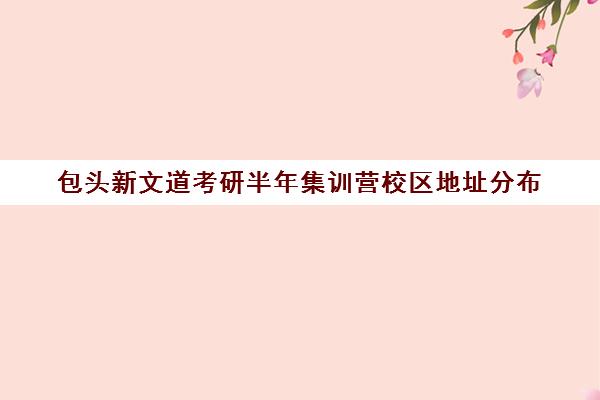 包头新文道考研半年集训营校区地址分布（新乡文都考研培训班地址）