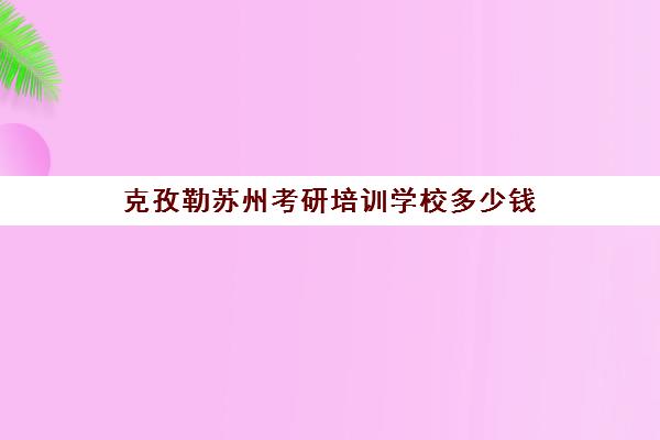 克孜勒苏州考研培训学校多少钱(苏州考研培训机构排名榜)