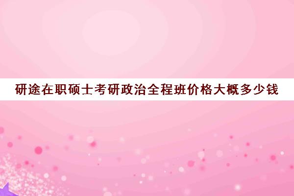 研途在职硕士考研政治全程班价格大概多少钱（全职考研和在职考研的区别）