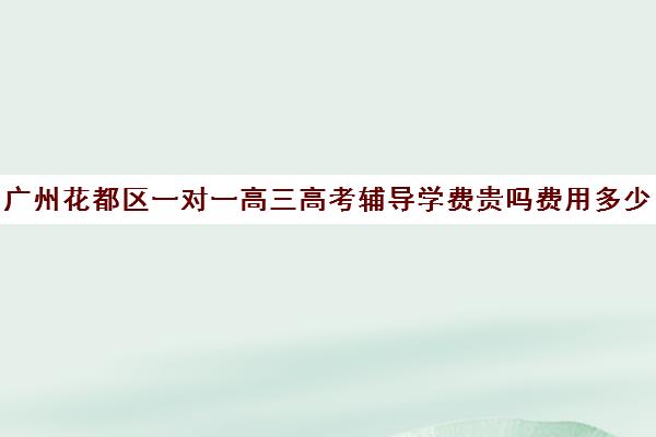 广州花都区一对一高三高考辅导学费贵吗费用多少钱(现在高三培训机构收费情况)