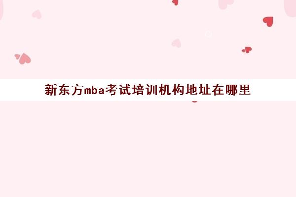 新东方mba考试培训机构地址在哪里(mba培训班哪个机构好)