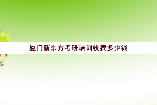 厦门新东方考研培训收费多少钱(新东方考研价目表)