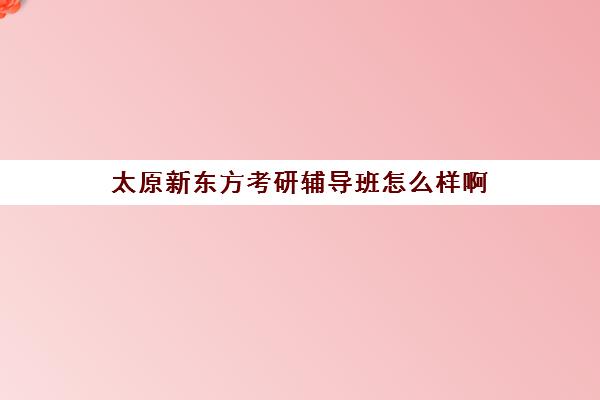 太原新东方考研辅导班怎么样啊(新东方考研怎么样啊)