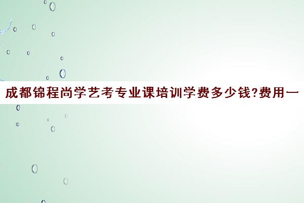 成都锦程尚学艺考专业课培训学费多少钱?费用一览表(艺考多少分能上一本)