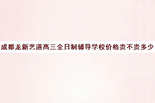 成都龙新艺道高三全日制辅导学校价格贵不贵多少钱一年(成都高三全日制培训机构排名)