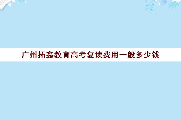 广州拓鑫教育高考复读费用一般多少钱(广东有哪些高三复读学校)