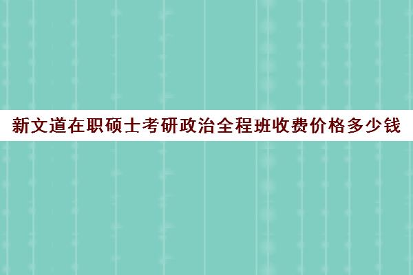 新文道在职硕士考研政治全程班收费价格多少钱（考研政治班网课哪个好）