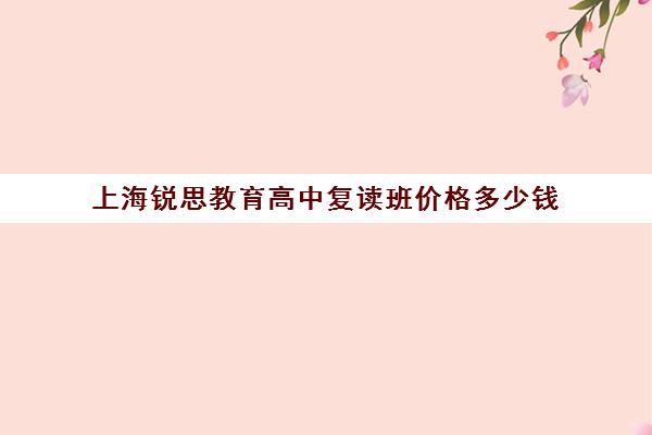 上海锐思教育高中复读班价格多少钱（上海高复班学校排名榜）