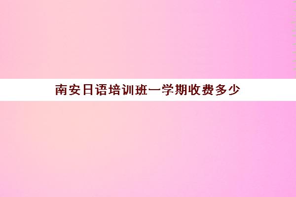 南安日语培训班一学期收费多少(日语班价格一般多少钱)