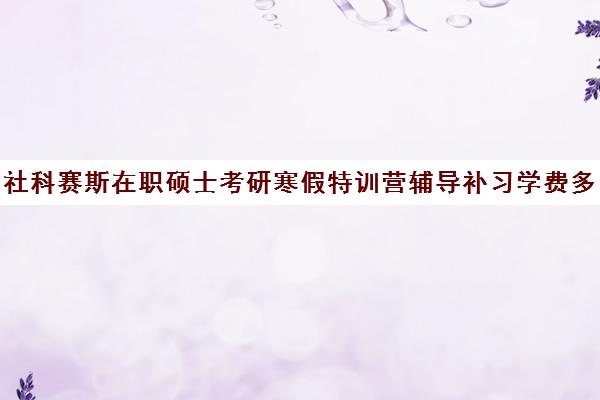 社科赛斯在职硕士考研寒假特训营辅导补习学费多少钱